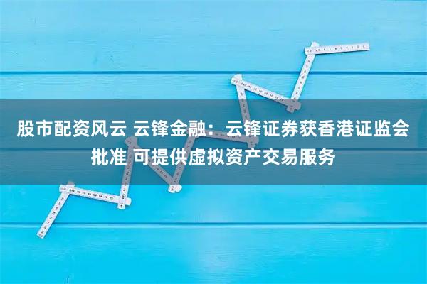 股市配资风云 云锋金融：云锋证券获香港证监会批准 可提供虚拟资产交易服务