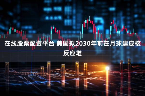 在线股票配资平台 美国拟2030年前在月球建成核反应堆