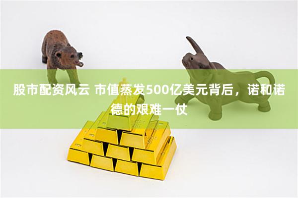 股市配资风云 市值蒸发500亿美元背后,诺和诺德的艰难一仗