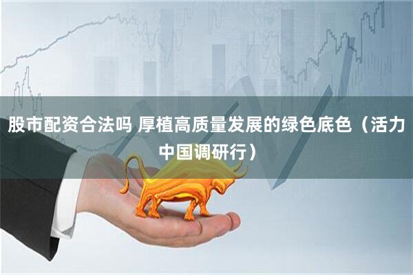 股市配资合法吗 厚植高质量发展的绿色底色(活力中国调研行)