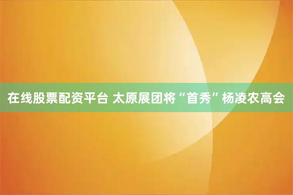在线股票配资平台 太原展团将“首秀”杨凌农高会