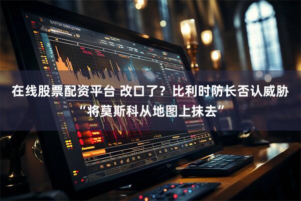在线股票配资平台 改口了?比利时防长否认威胁“将莫斯科从地图上抹去”