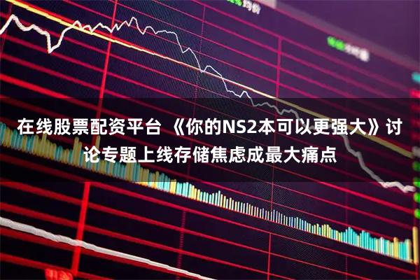 在线股票配资平台 《你的NS2本可以更强大》讨论专题上线存储焦虑成最大痛点