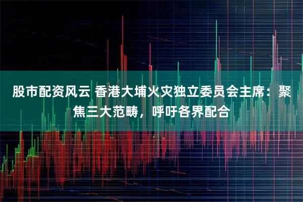 股市配资风云 香港大埔火灾独立委员会主席:聚焦三大范畴,呼吁各界配合