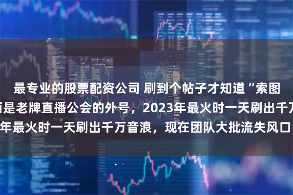 最专业的股票配资公司 刷到个帖子才知道“索图大舞台”不是平台，而是老牌直播公会的外号，2023年最火时一天刷出千万音浪，现在团队大批流失风口已过