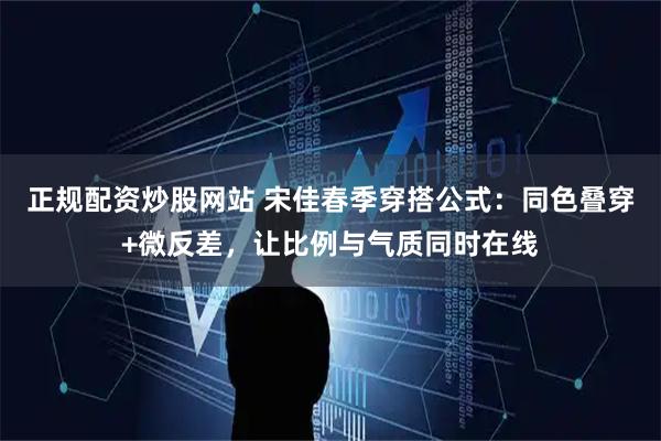 正规配资炒股网站 宋佳春季穿搭公式：同色叠穿+微反差，让比例与气质同时在线