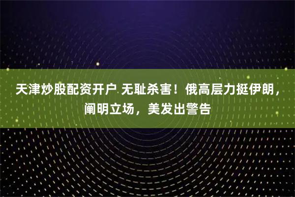天津炒股配资开户 无耻杀害！俄高层力挺伊朗，阐明立场，美发出警告