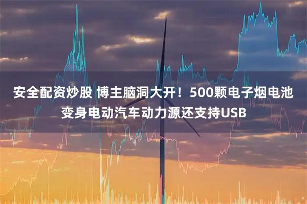 安全配资炒股 博主脑洞大开！500颗电子烟电池变身电动汽车动力源还支持USB
