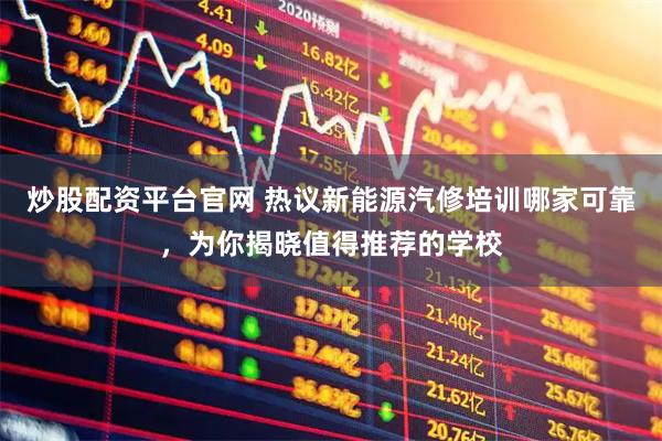 炒股配资平台官网 热议新能源汽修培训哪家可靠，为你揭晓值得推荐的学校