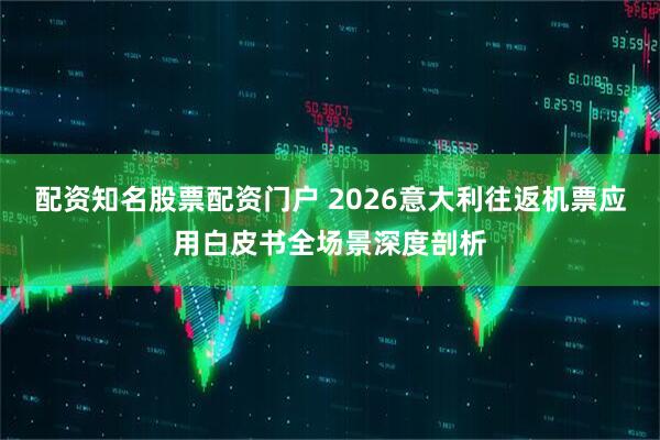 配资知名股票配资门户 2026意大利往返机票应用白皮书全场景深度剖析