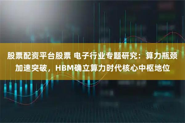 股票配资平台股票 电子行业专题研究：算力瓶颈加速突破，HBM确立算力时代核心中枢地位