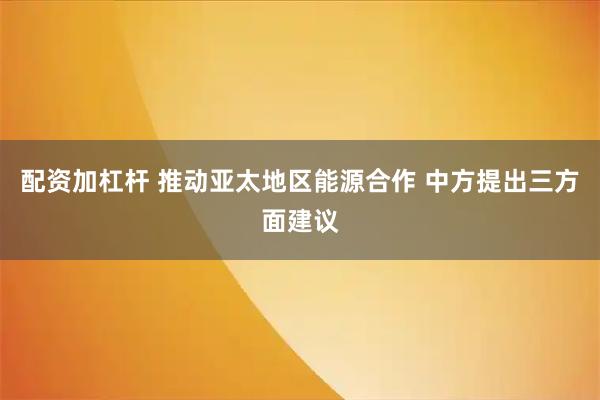 配资加杠杆 推动亚太地区能源合作 中方提出三方面建议