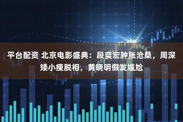 平台配资 北京电影盛典:段奕宏肿胀沧桑,周深矮小瘦脱相,黄晓明假发尴尬