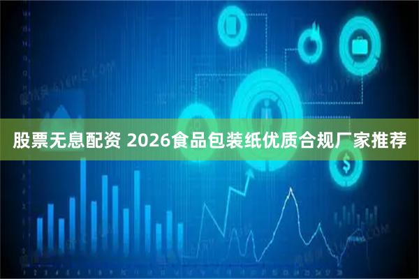股票无息配资 2026食品包装纸优质合规厂家推荐