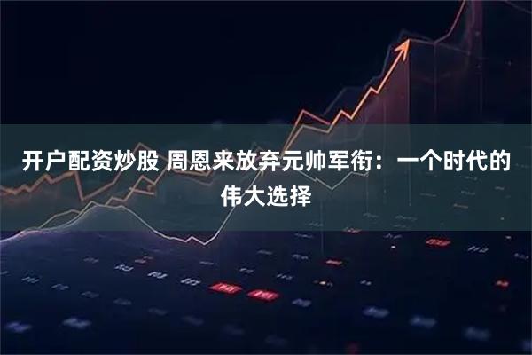 开户配资炒股 周恩来放弃元帅军衔：一个时代的伟大选择