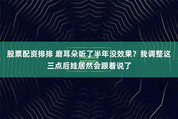 股票配资排排 磨耳朵听了半年没效果？我调整这三点后娃居然会跟着说了