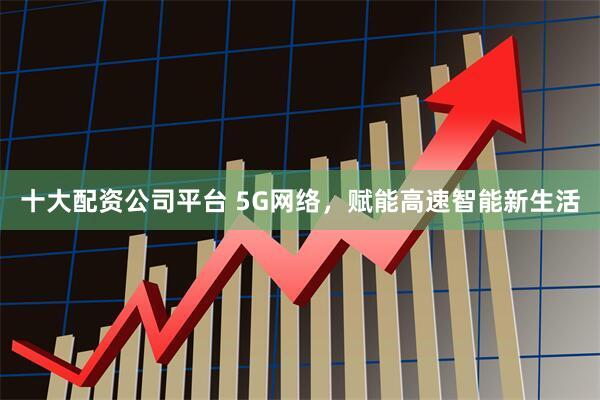 十大配资公司平台 5G网络，赋能高速智能新生活