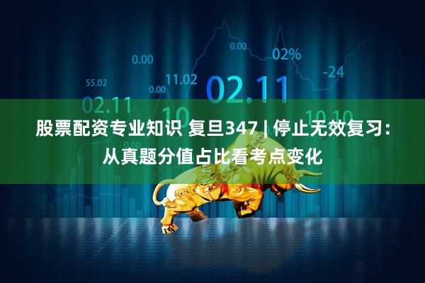股票配资专业知识 复旦347 | 停止无效复习：从真题分值占比看考点变化