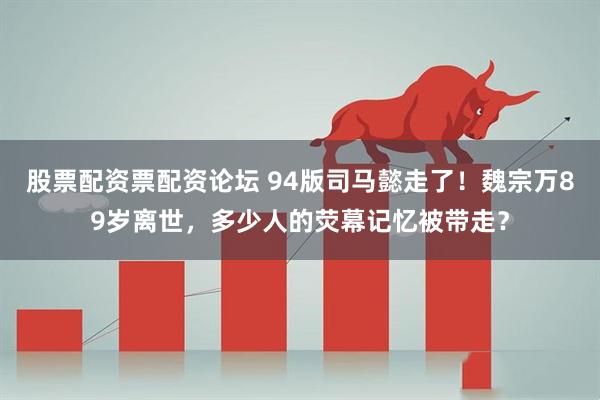 股票配资票配资论坛 94版司马懿走了！魏宗万89岁离世，多少人的荧幕记忆被带走？
