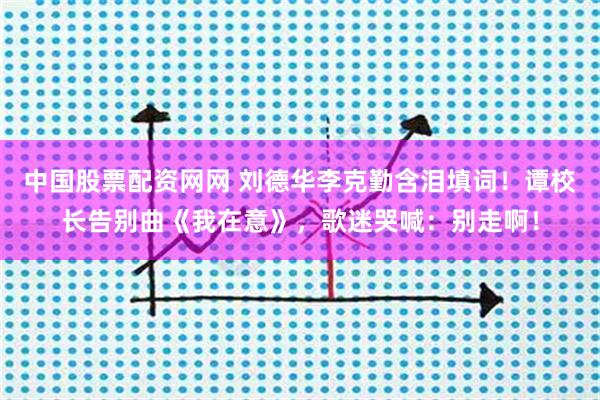 中国股票配资网网 刘德华李克勤含泪填词！谭校长告别曲《我在意》，歌迷哭喊：别走啊！