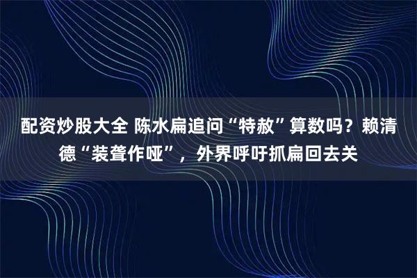 配资炒股大全 陈水扁追问“特赦”算数吗？赖清德“装聋作哑”，外界呼吁抓扁回去关