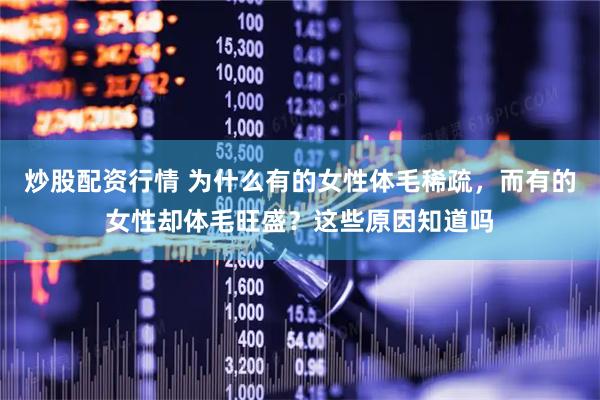 炒股配资行情 为什么有的女性体毛稀疏，而有的女性却体毛旺盛？这些原因知道吗