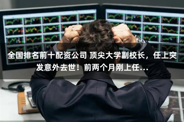 全国排名前十配资公司 顶尖大学副校长，任上突发意外去世！前两个月刚上任…