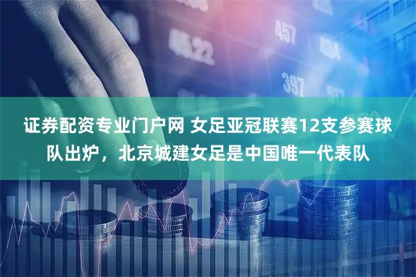 证券配资专业门户网 女足亚冠联赛12支参赛球队出炉，北京城建女足是中国唯一代表队