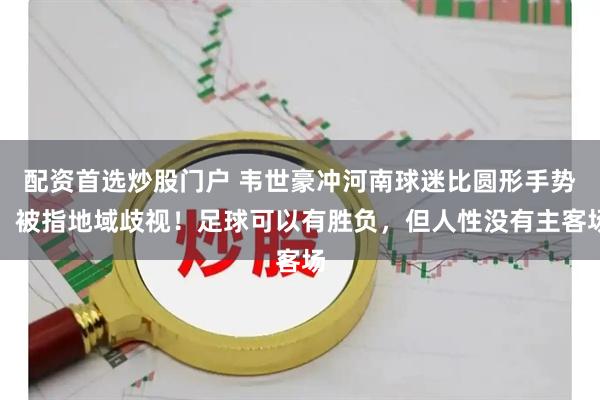 配资首选炒股门户 韦世豪冲河南球迷比圆形手势，被指地域歧视！足球可以有胜负，但人性没有主客场
