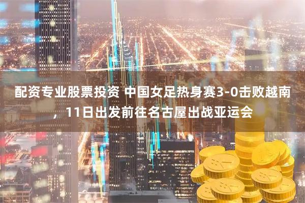 配资专业股票投资 中国女足热身赛3-0击败越南，11日出发前往名古屋出战亚运会